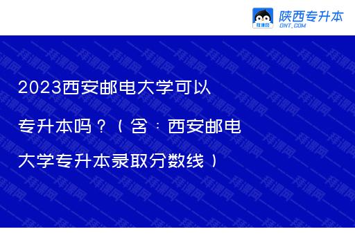 2023西安邮电大学可以专升本吗？（含：西安邮电大学专升本录取分数线）