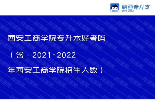西安工商学院专升本好考吗（含：2021-2022年西安工商学院招生人数）