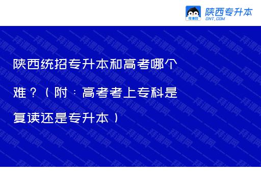 陕西统招专升本和高考哪个难？（附：高考考上专科是复读还是专升本）