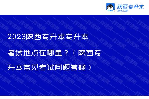 2023陕西专升本专升本考试地点在哪里？（陕西专升本常见考试问题答疑）