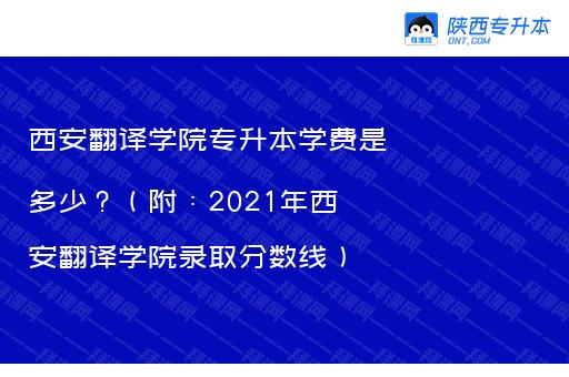 西安翻译学院专升本学费是多少？（附：2021年西安翻译学院录取分数线）