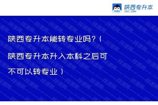 陕西专升本能转专业吗?（陕西专升本升入本科之后可不可以转专业）