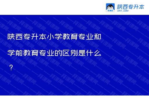 陕西专升本小学教育专业和学前教育专业的区别是什么？