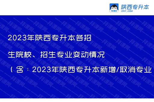 2023年陕西专升本各招生院校、招生专业变动情况（含：2023年陕西专升本新增/取消专业）