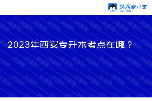 2023年西安市专升本考点在哪？