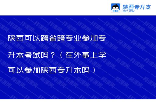 陕西可以跨省跨专业参加专升本考试吗？（在外事上学可以参加陕西专升本吗）