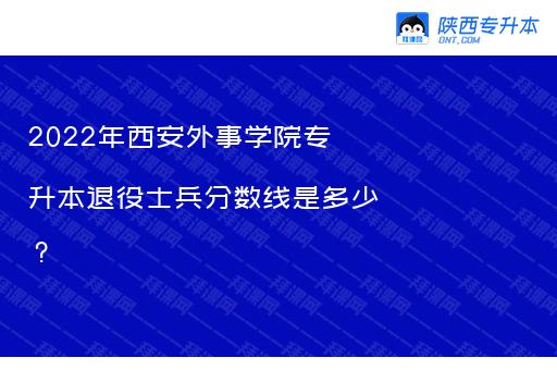 2022年西安外事学院专升本退役士兵分数线是多少？