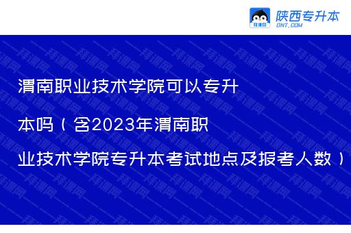 渭南职业技术学院可以专升本吗（含2023年渭南职业技术学院专升本考试地点及报考人数）